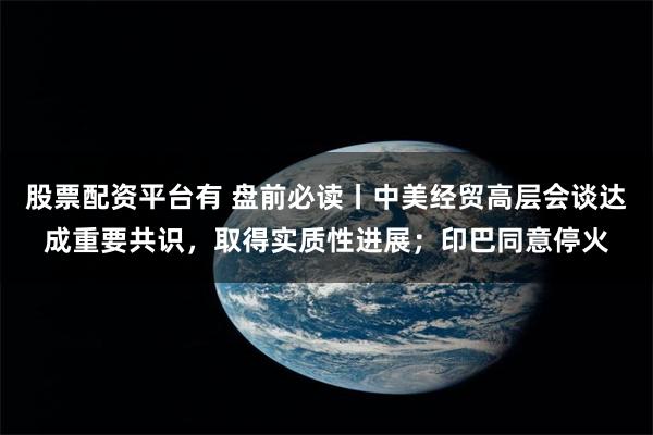 股票配资平台有 盘前必读丨中美经贸高层会谈达成重要共识，取得实质性进展；印巴同意停火