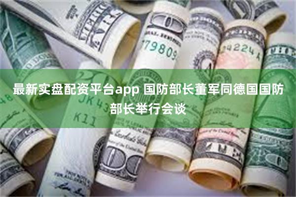 最新实盘配资平台app 国防部长董军同德国国防部长举行会谈