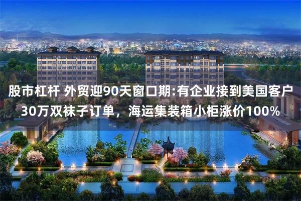 股市杠杆 外贸迎90天窗口期:有企业接到美国客户30万双袜子订单，海运集装箱小柜涨价100%