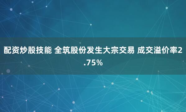 配资炒股技能 全筑股份发生大宗交易 成交溢价率2.75%