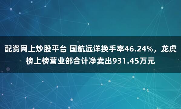 配资网上炒股平台 国航远洋换手率46.24%，龙虎榜上榜营业部合计净卖出931.45万元