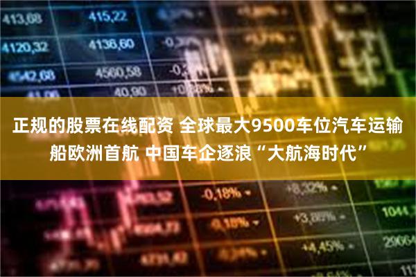 正规的股票在线配资 全球最大9500车位汽车运输船欧洲首航 中国车企逐浪“大航海时代”