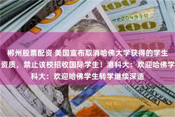 郴州股票配资 美国宣布取消哈佛大学获得的学生和交流学者项目资质,禁止该校招收国际学生!港科大:欢迎哈佛学生转学继续深造