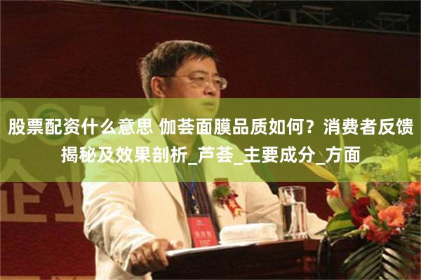 股票配资什么意思 伽荟面膜品质如何？消费者反馈揭秘及效果剖析_芦荟_主要成分_方面