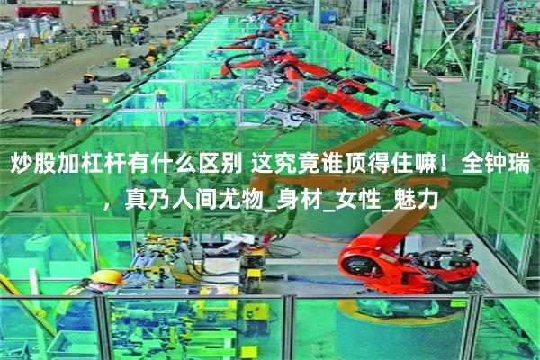 炒股加杠杆有什么区别 这究竟谁顶得住嘛！全钟瑞，真乃人间尤物_身材_女性_魅力