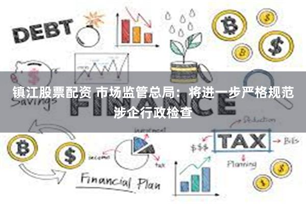 镇江股票配资 市场监管总局：将进一步严格规范涉企行政检查