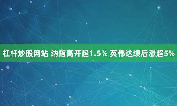 杠杆炒股网站 纳指高开超1.5% 英伟达绩后涨超5%