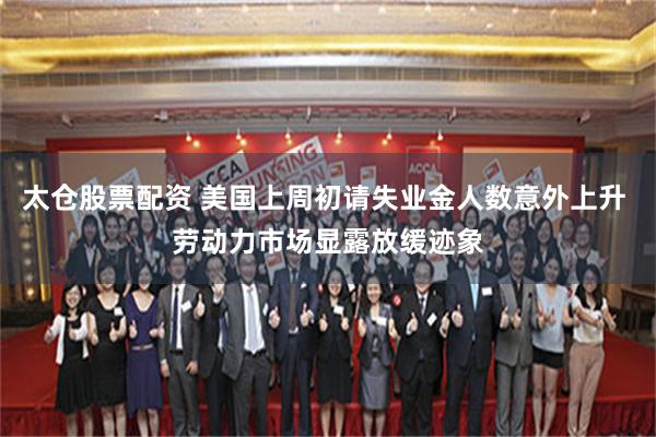 太仓股票配资 美国上周初请失业金人数意外上升 劳动力市场显露放缓迹象