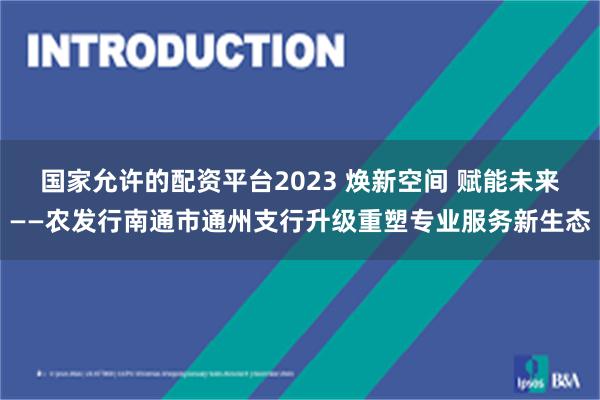 国家允许的配资平台2023 焕新空间 赋能未来——农发行南通市通州支行升级重塑专业服务新生态