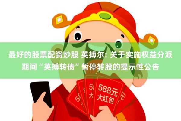 最好的股票配资炒股 英搏尔: 关于实施权益分派期间“英搏转债”暂停转股的提示性公告