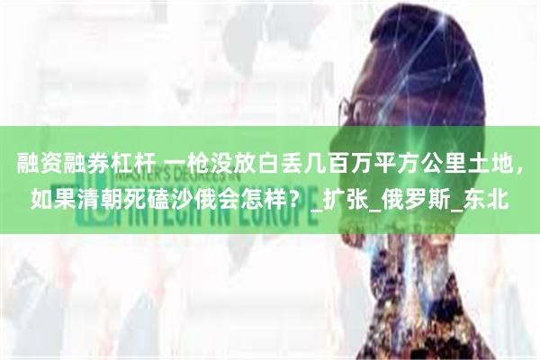 融资融券杠杆 一枪没放白丢几百万平方公里土地，如果清朝死磕沙俄会怎样？_扩张_俄罗斯_东北