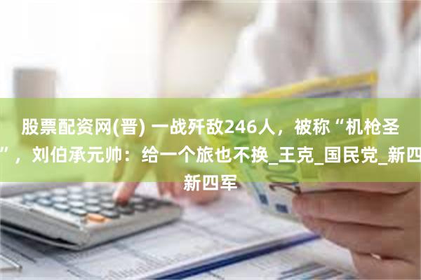 股票配资网(晋) 一战歼敌246人，被称“机枪圣手”，刘伯承元帅：给一个旅也不换_王克_国民党_新四军