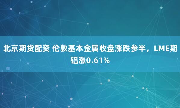 北京期货配资 伦敦基本金属收盘涨跌参半，LME期铝涨0.61%