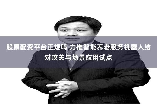 股票配资平台正规吗 力推智能养老服务机器人结对攻关与场景应用试点