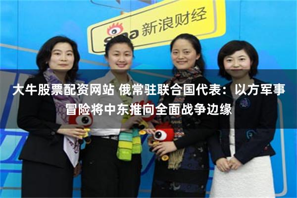 大牛股票配资网站 俄常驻联合国代表：以方军事冒险将中东推向全面战争边缘