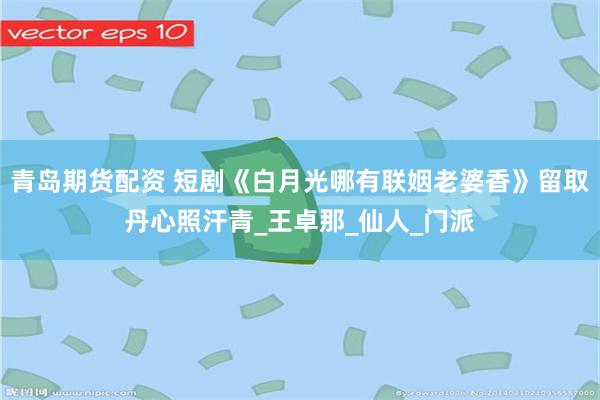 青岛期货配资 短剧《白月光哪有联姻老婆香》留取丹心照汗青_王卓那_仙人_门派