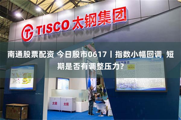 南通股票配资 今日股市0617丨指数小幅回调  短期是否有调整压力？