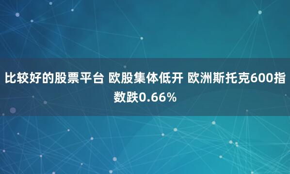 比较好的股票平台 欧股集体低开 欧洲斯托克600指数跌0.66%