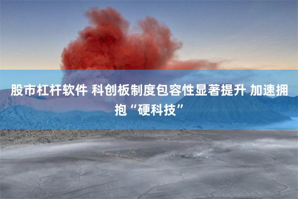 股市杠杆软件 科创板制度包容性显著提升 加速拥抱“硬科技”