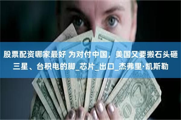 股票配资哪家最好 为对付中国，美国又要搬石头砸三星、台积电的脚_芯片_出口_杰弗里·凯斯勒