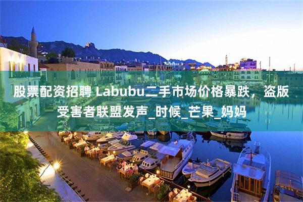 股票配资招聘 Labubu二手市场价格暴跌，盗版受害者联盟发声_时候_芒果_妈妈