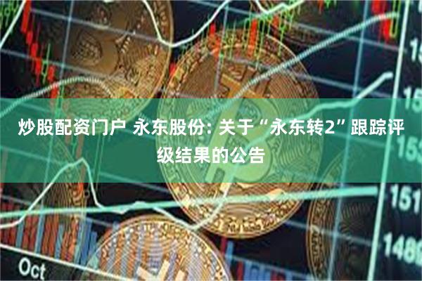 炒股配资门户 永东股份: 关于“永东转2”跟踪评级结果的公告