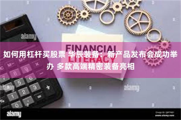 如何用杠杆买股票 华辰装备：新产品发布会成功举办 多款高端精密装备亮相