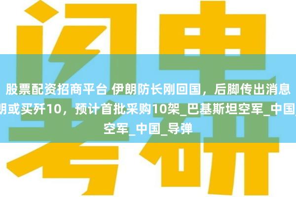 股票配资招商平台 伊朗防长刚回国，后脚传出消息：伊朗或买歼10，预计首批采购10架_巴基斯坦空军_中国_导弹