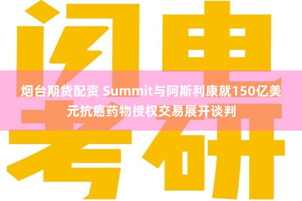 烟台期货配资 Summit与阿斯利康就150亿美元抗癌药物授权交易展开谈判
