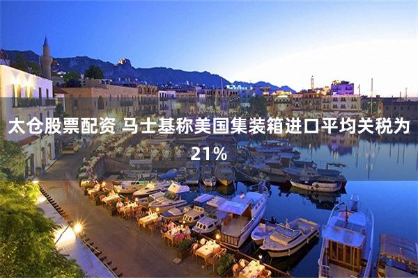 太仓股票配资 马士基称美国集装箱进口平均关税为21%