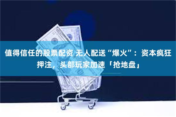 值得信任的股票配资 无人配送“爆火”：资本疯狂押注，头部玩家加速「抢地盘」