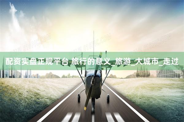 配资实盘正规平台 旅行的意义_旅游_大城市_走过