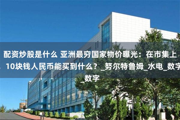 配资炒股是什么 亚洲最穷国家物价曝光：在市集上，10块钱人民币能买到什么？_努尔特鲁姆_水电_数字