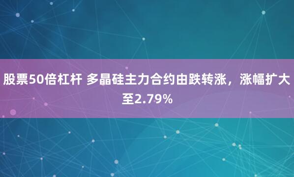 股票50倍杠杆 多晶硅主力合约由跌转涨，涨幅扩大至2.79%
