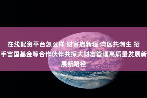在线配资平台怎么样 财富启新程 湾区共潮生 招行携手富国基金等合作伙伴共探大财富管理高质量发展新路径