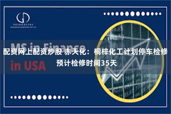 配资网上配资炒股 赤天化：桐梓化工计划停车检修 预计检修时间35天