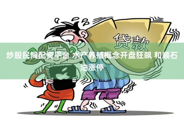 炒股民间配资平台 水产养殖概念开盘狂飙 和顺石油涨停