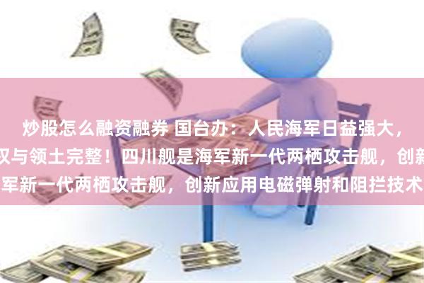 炒股怎么融资融券 国台办:人民海军日益强大,必将更有力维护国家主权与领土完整!四川舰是海军新一代两栖攻击舰,创新应用电磁弹射和阻拦技术