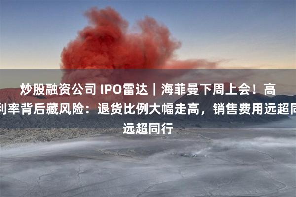 炒股融资公司 IPO雷达｜海菲曼下周上会！高毛利率背后藏风险：退货比例大幅走高，销售费用远超同行