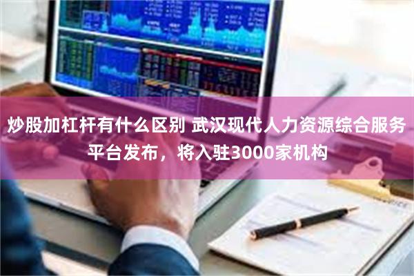 炒股加杠杆有什么区别 武汉现代人力资源综合服务平台发布,将入驻3000家机构