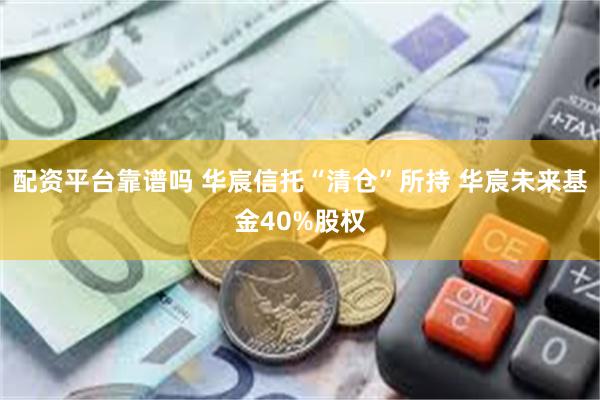 配资平台靠谱吗 华宸信托“清仓”所持 华宸未来基金40%股权