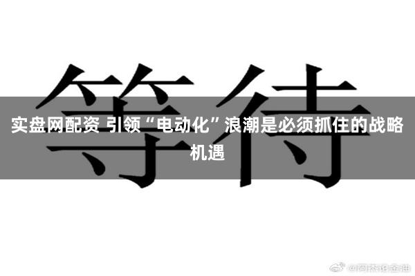 实盘网配资 引领“电动化”浪潮是必须抓住的战略机遇