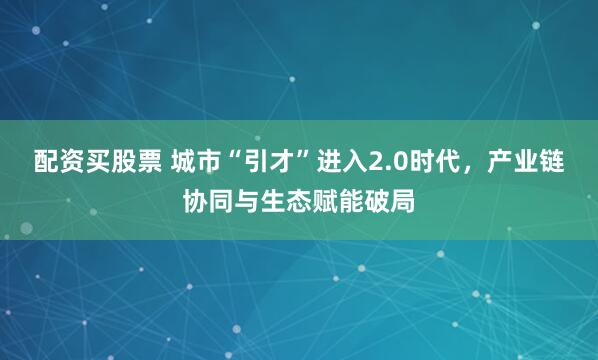 配资买股票 城市“引才”进入2.0时代，产业链协同与生态赋能破局
