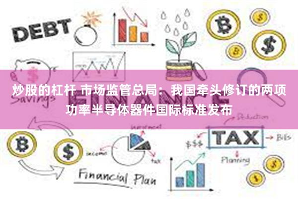 炒股的杠杆 市场监管总局：我国牵头修订的两项功率半导体器件国际标准发布