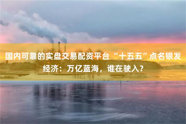 国内可靠的实盘交易配资平台 “十五五”点名银发经济：万亿蓝海，谁在驶入？